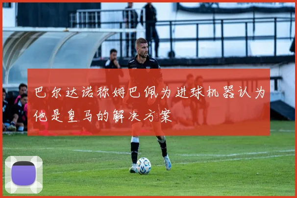 巴尔达诺称姆巴佩为进球机器认为他是皇马的解决方案