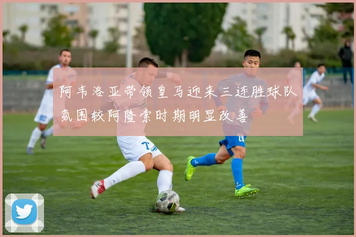 阿韦洛亚带领皇马迎来三连胜球队氛围较阿隆索时期明显改善