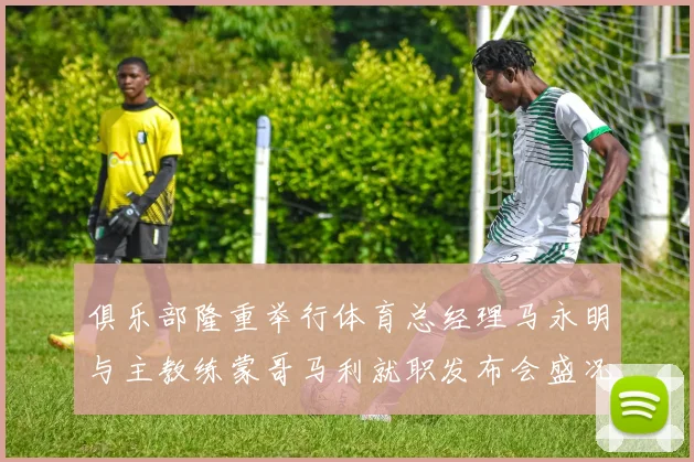 俱乐部隆重举行体育总经理马永明与主教练蒙哥马利就职发布会盛况回顾