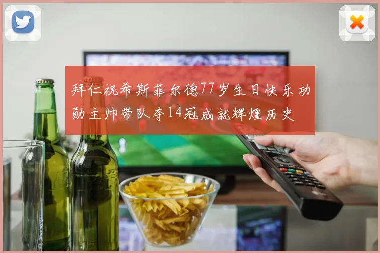 拜仁祝希斯菲尔德77岁生日快乐功勋主帅带队夺14冠成就辉煌历史