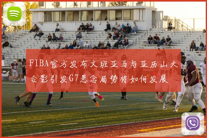 FIBA官方发布文班亚马与亚历山大合影引发G7悬念局势将如何发展