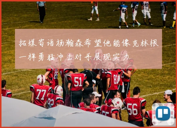 拓媒寄语杨瀚森希望他能像克林根一样勇猛冲击对手展现实力